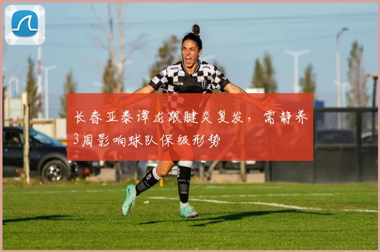 长春亚泰谭龙跟腱炎复发,需静养3周影响球队保级形势