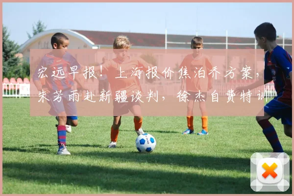 宏远早报！上海报价焦泊乔方案，朱芳雨赴新疆谈判，徐杰自费特训
