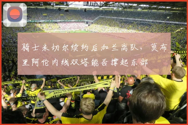 骑士米切尔续约后加兰离队,莫布里阿伦内线双塔能否撑起东部