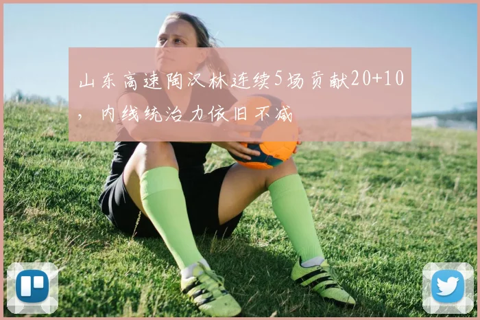 山东高速陶汉林连续5场贡献20+10，内线统治力依旧不减