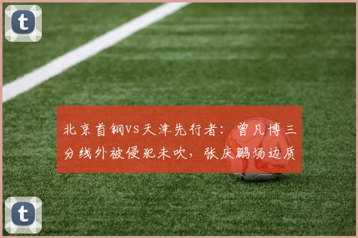 北京首钢vs天津先行者:曾凡博三分线外被侵犯未吹,张庆鹏场边质问裁判