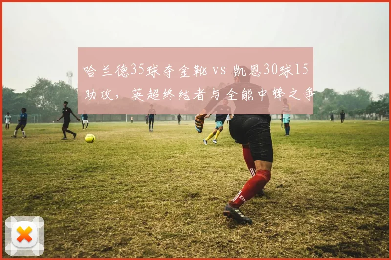 哈兰德35球夺金靴 vs 凯恩30球15助攻,英超终结者与全能中锋之争